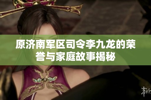 原济南军区司令李九龙的荣誉与家庭故事揭秘