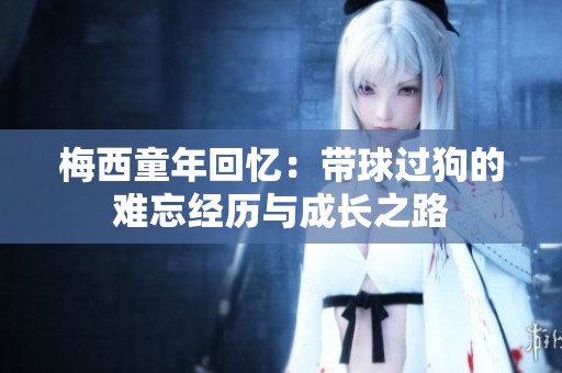 梅西童年回忆：带球过狗的难忘经历与成长之路