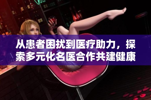 从患者困扰到医疗助力，探索多元化名医合作共建健康未来