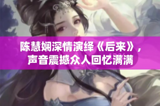 陈慧娴深情演绎《后来》，声音震撼众人回忆满满