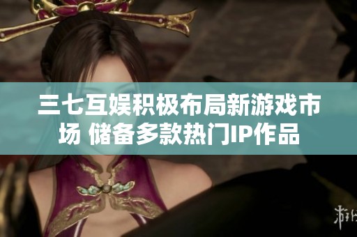 三七互娱积极布局新游戏市场 储备多款热门IP作品