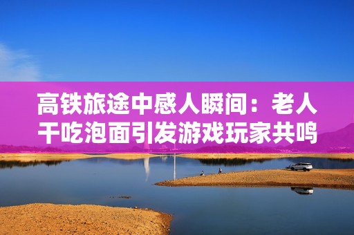 高铁旅途中感人瞬间：老人干吃泡面引发游戏玩家共鸣