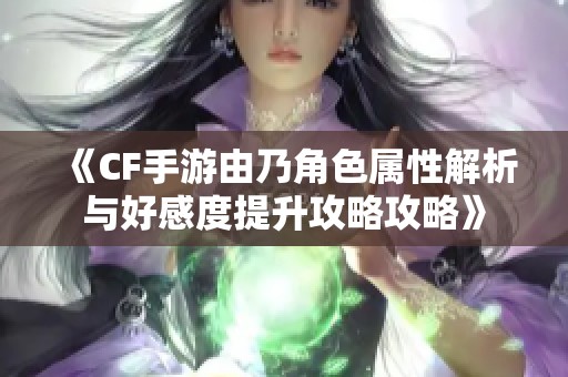 《CF手游由乃角色属性解析与好感度提升攻略攻略》