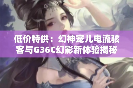 低价特供：幻神宠儿电流骇客与G36C幻影新体验揭秘