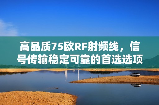 高品质75欧RF射频线，信号传输稳定可靠的首选选项