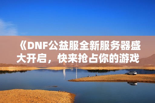 《DNF公益服全新服务器盛大开启，快来抢占你的游戏名！》