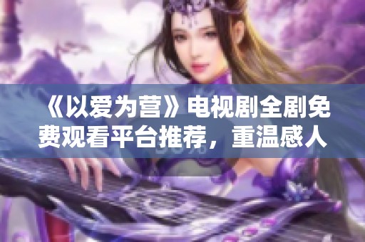 《以爱为营》电视剧全剧免费观看平台推荐，重温感人爱情故事