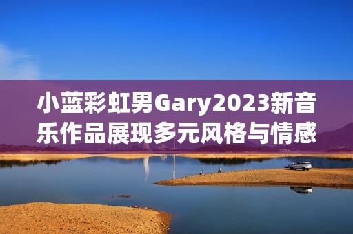 小蓝彩虹男Gary2023新音乐作品展现多元风格与情感深度