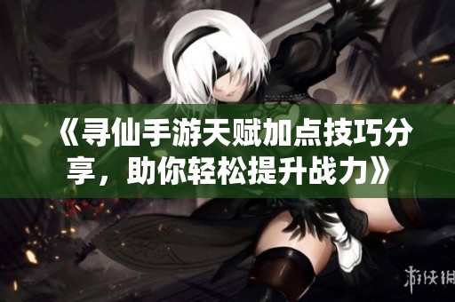 《寻仙手游天赋加点技巧分享，助你轻松提升战力》