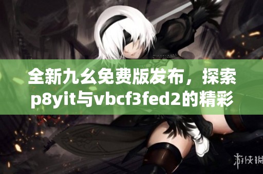 全新九幺免费版发布，探索p8yit与vbcf3fed2的精彩内容