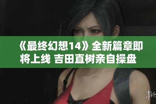 《最终幻想14》全新篇章即将上线 吉田直树亲自操盘你准备好了吗