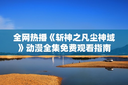 全网热播《斩神之凡尘神域》动漫全集免费观看指南