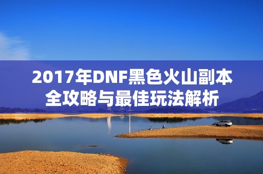 2017年DNF黑色火山副本全攻略与最佳玩法解析