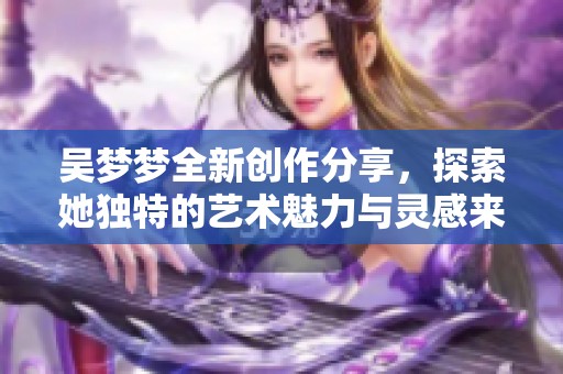 吴梦梦全新创作分享，探索她独特的艺术魅力与灵感来源