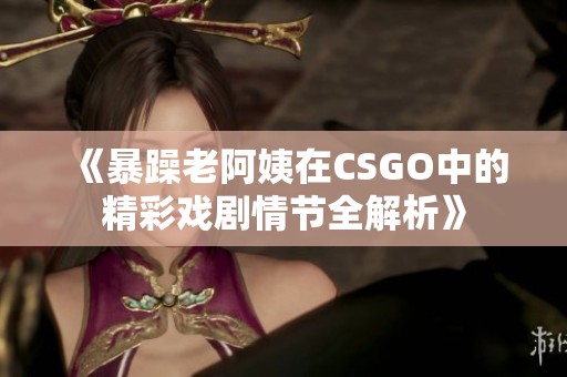 《暴躁老阿姨在CSGO中的精彩戏剧情节全解析》