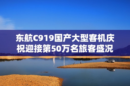 东航C919国产大型客机庆祝迎接第50万名旅客盛况