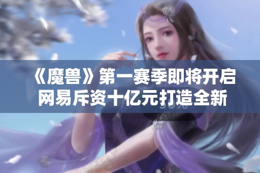 《魔兽》第一赛季即将开启 网易斥资十亿元打造全新大作