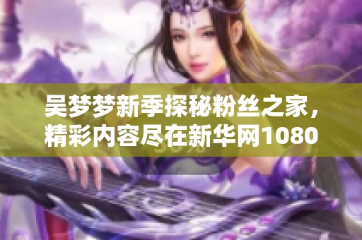 吴梦梦新季探秘粉丝之家，精彩内容尽在新华网1080版