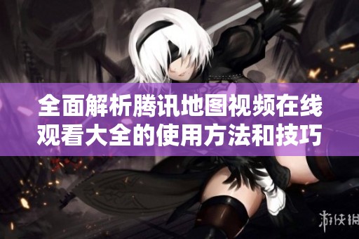 全面解析腾讯地图视频在线观看大全的使用方法和技巧