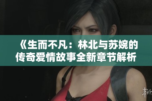 《生而不凡：林北与苏婉的传奇爱情故事全新章节解析》