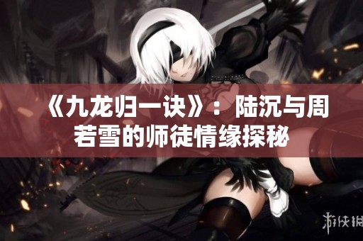 《九龙归一诀》：陆沉与周若雪的师徒情缘探秘