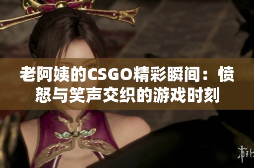 老阿姨的CSGO精彩瞬间：愤怒与笑声交织的游戏时刻