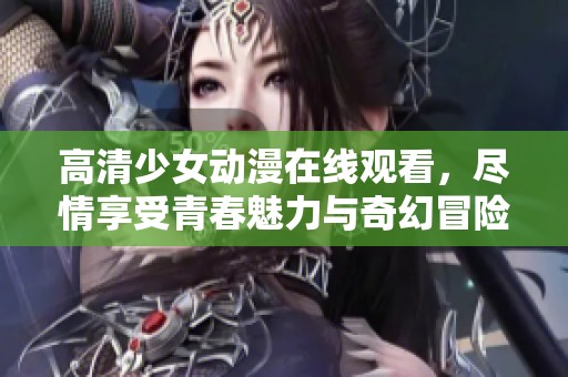 高清少女动漫在线观看，尽情享受青春魅力与奇幻冒险