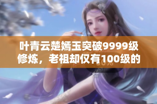 叶青云楚嫣玉突破9999级修炼，老祖却仅有100级的奇幻旅程