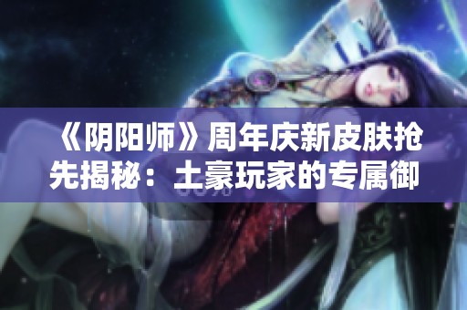 《阴阳师》周年庆新皮肤抢先揭秘：土豪玩家的专属御灵与鬼兵部亮点一网打尽