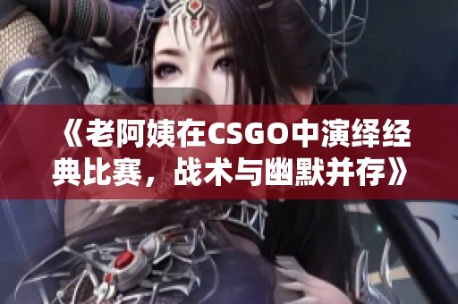 《老阿姨在CSGO中演绎经典比赛，战术与幽默并存》