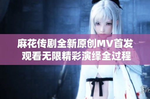 麻花传剧全新原创MV首发 观看无限精彩演绎全过程