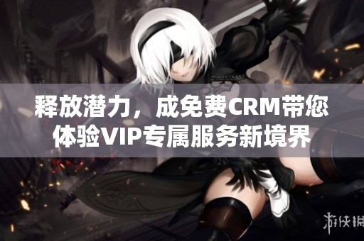 释放潜力，成免费CRM带您体验VIP专属服务新境界