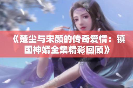 《楚尘与宋颜的传奇爱情：镇国神婿全集精彩回顾》