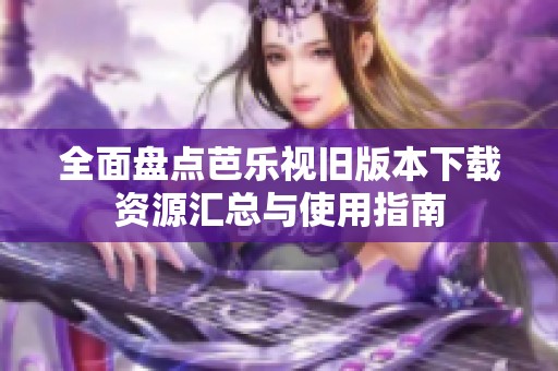 全面盘点芭乐视旧版本下载资源汇总与使用指南