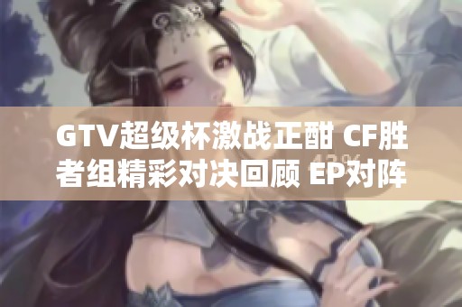 GTV超级杯激战正酣 CF胜者组精彩对决回顾 EP对阵汉宫直播全程观看