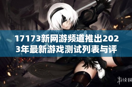 17173新网游频道推出2023年最新游戏测试列表与评测攻略