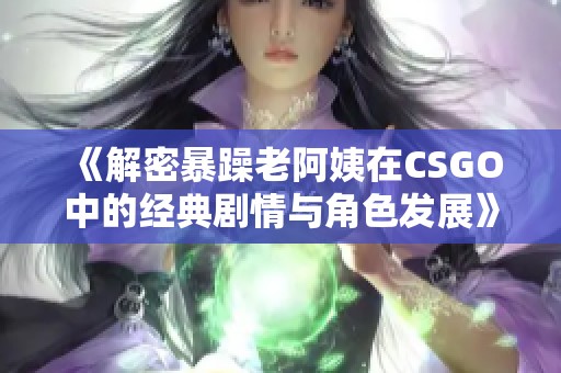 《解密暴躁老阿姨在CSGO中的经典剧情与角色发展》