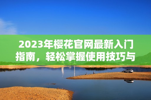 2023年樱花官网最新入门指南，轻松掌握使用技巧与资源