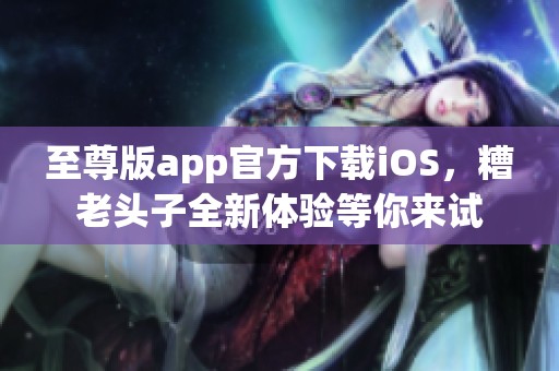 至尊版app官方下载iOS，糟老头子全新体验等你来试