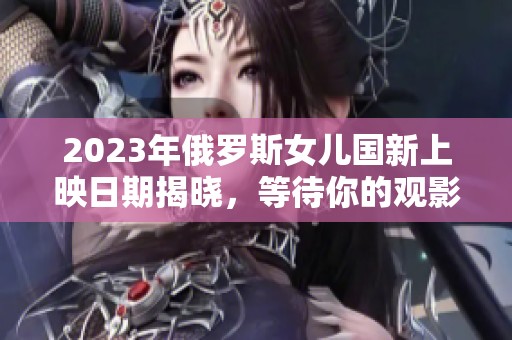 2023年俄罗斯女儿国新上映日期揭晓，等待你的观影体验