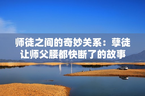 师徒之间的奇妙关系：孽徒让师父腰都快断了的故事