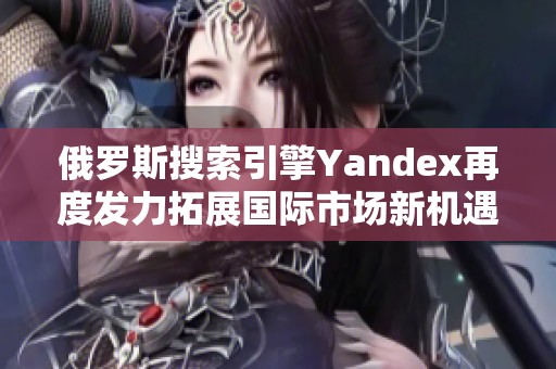 俄罗斯搜索引擎Yandex再度发力拓展国际市场新机遇