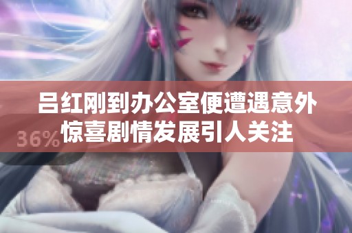 吕红刚到办公室便遭遇意外惊喜剧情发展引人关注