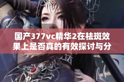 国产377vc精华2在祛斑效果上是否真的有效探讨与分析