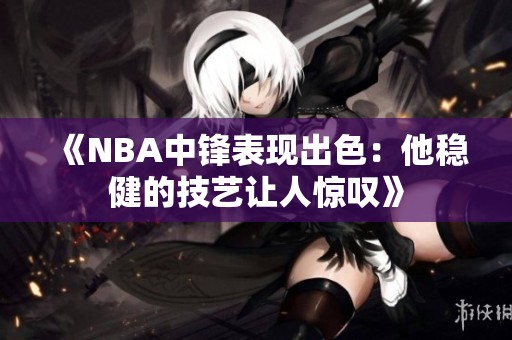 《NBA中锋表现出色：他稳健的技艺让人惊叹》