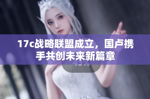 17c战略联盟成立，国卢携手共创未来新篇章