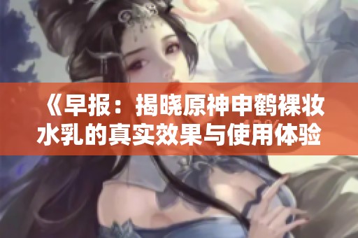 《早报：揭晓原神申鹤裸妆水乳的真实效果与使用体验》