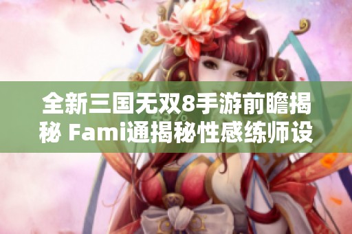 全新三国无双8手游前瞻揭秘 Fami通揭秘性感练师设计亮点