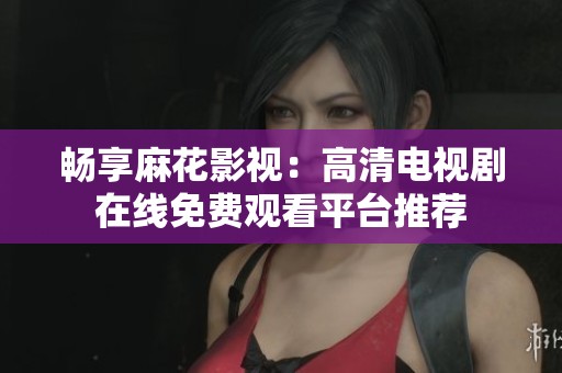 畅享麻花影视：高清电视剧在线免费观看平台推荐
