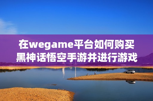 在wegame平台如何购买黑神话悟空手游并进行游戏体验